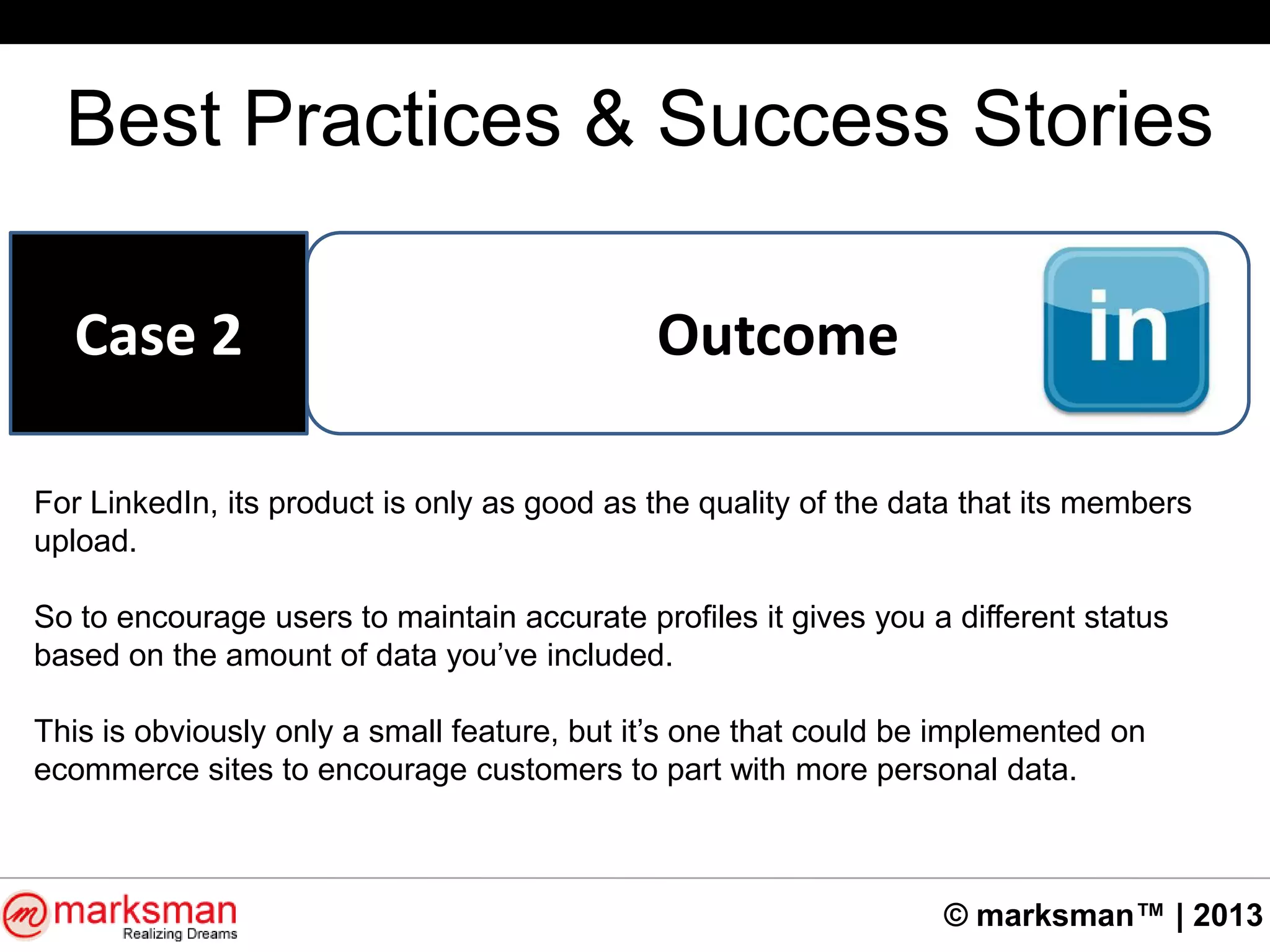 © marksman™ | 2013
Best Practices & Success Stories
OutcomeCase 2
For LinkedIn, its product is only as good as the quality of the data that its members
upload.
So to encourage users to maintain accurate profiles it gives you a different status
based on the amount of data you‟ve included.
This is obviously only a small feature, but it‟s one that could be implemented on
ecommerce sites to encourage customers to part with more personal data.
 