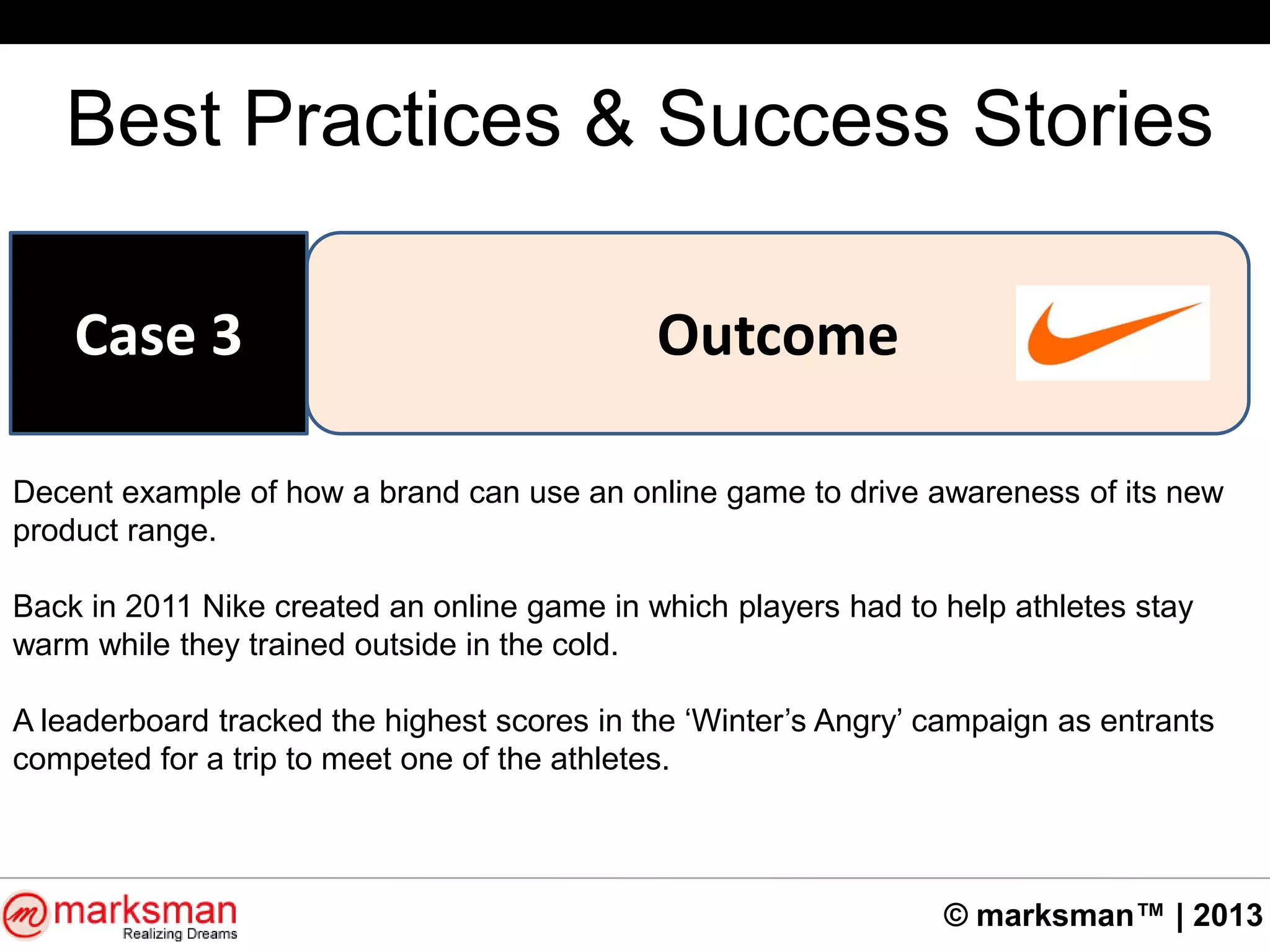 © marksman™ | 2013
Best Practices & Success Stories
OutcomeCase 3
Decent example of how a brand can use an online game to drive awareness of its new
product range.
Back in 2011 Nike created an online game in which players had to help athletes stay
warm while they trained outside in the cold.
A leaderboard tracked the highest scores in the „Winter‟s Angry‟ campaign as entrants
competed for a trip to meet one of the athletes.
 