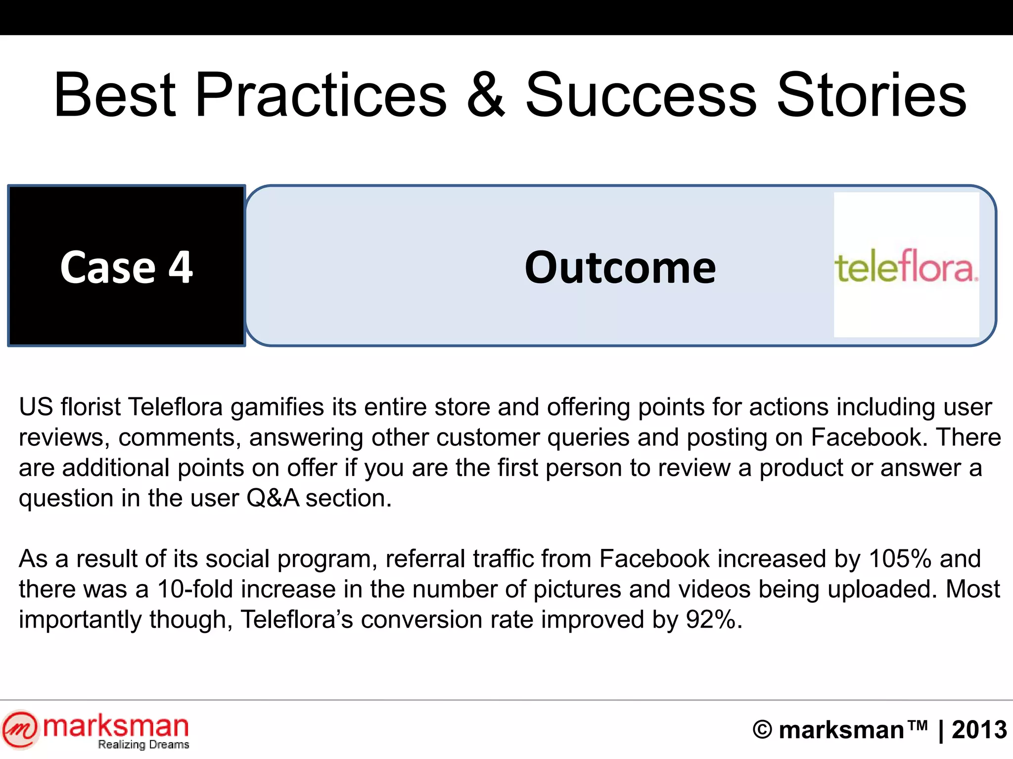 © marksman™ | 2013
Best Practices & Success Stories
OutcomeCase 4
US florist Teleflora gamifies its entire store and offering points for actions including user
reviews, comments, answering other customer queries and posting on Facebook. There
are additional points on offer if you are the first person to review a product or answer a
question in the user Q&A section.
As a result of its social program, referral traffic from Facebook increased by 105% and
there was a 10-fold increase in the number of pictures and videos being uploaded. Most
importantly though, Teleflora‟s conversion rate improved by 92%.
 