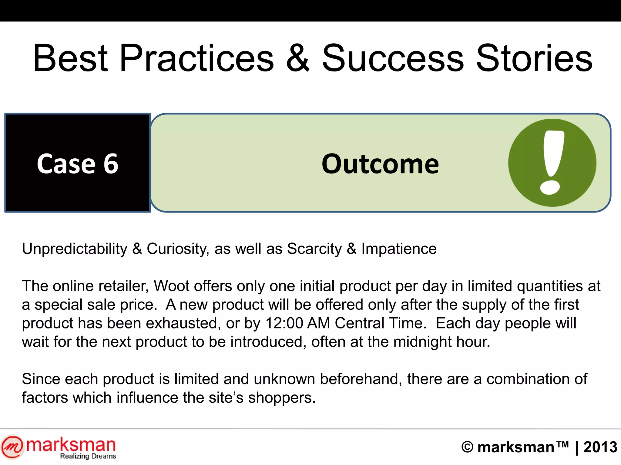 © marksman™ | 2013
Best Practices & Success Stories
OutcomeCase 6
Unpredictability & Curiosity, as well as Scarcity & Impatience
The online retailer, Woot offers only one initial product per day in limited quantities at
a special sale price. A new product will be offered only after the supply of the first
product has been exhausted, or by 12:00 AM Central Time. Each day people will
wait for the next product to be introduced, often at the midnight hour.
Since each product is limited and unknown beforehand, there are a combination of
factors which influence the site‟s shoppers.
 