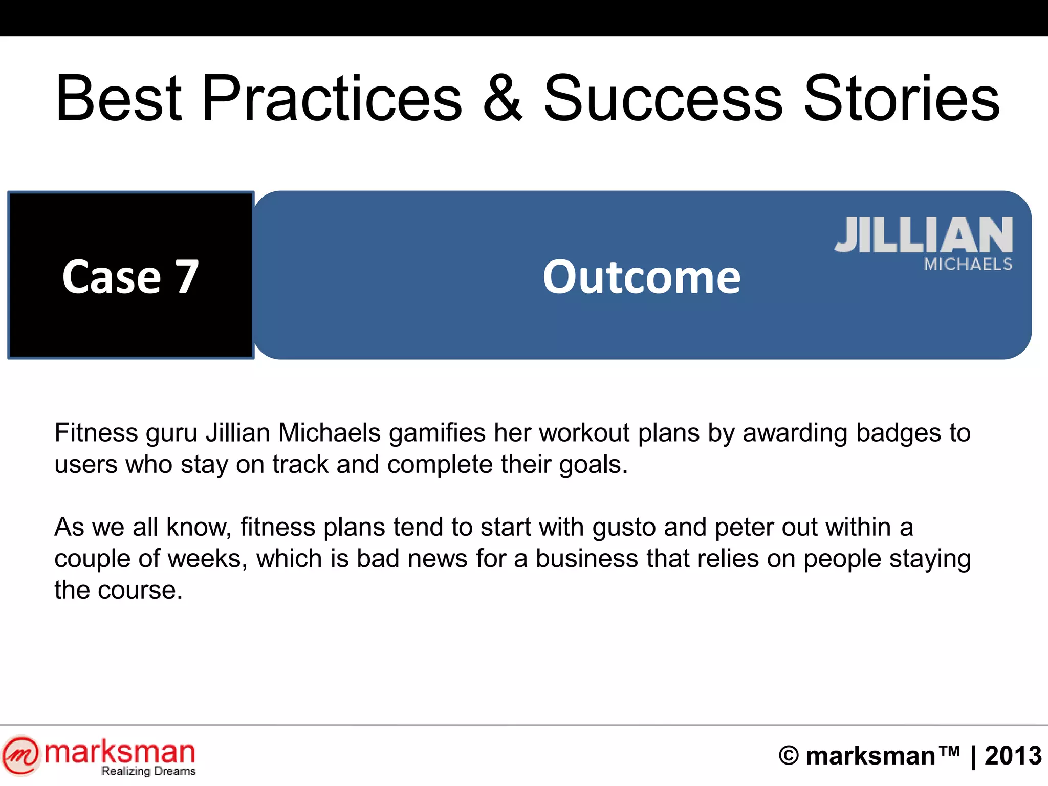 © marksman™ | 2013
Best Practices & Success Stories
OutcomeCase 7
Fitness guru Jillian Michaels gamifies her workout plans by awarding badges to
users who stay on track and complete their goals.
As we all know, fitness plans tend to start with gusto and peter out within a
couple of weeks, which is bad news for a business that relies on people staying
the course.
 