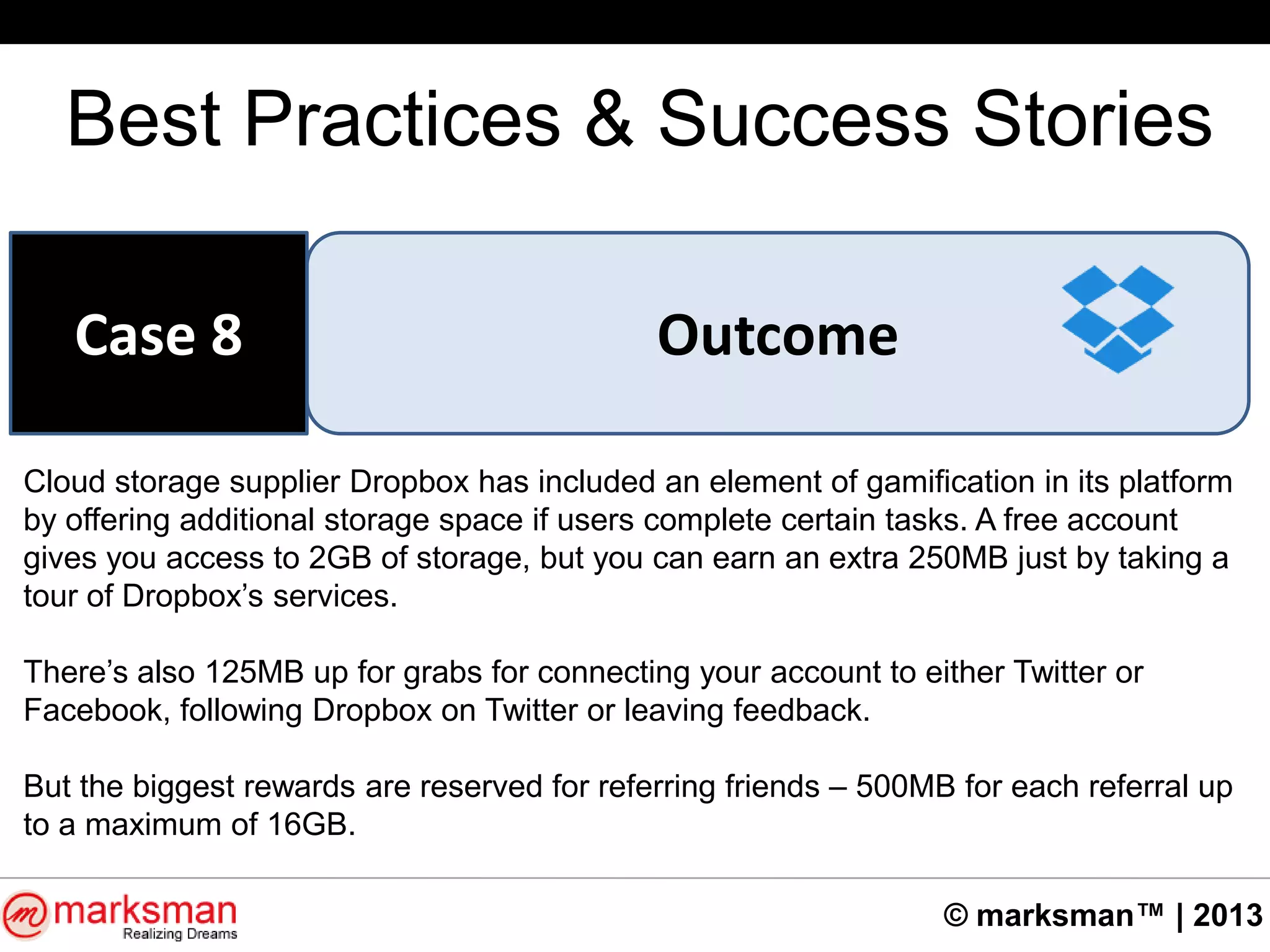 © marksman™ | 2013
Best Practices & Success Stories
OutcomeCase 8
Cloud storage supplier Dropbox has included an element of gamification in its platform
by offering additional storage space if users complete certain tasks. A free account
gives you access to 2GB of storage, but you can earn an extra 250MB just by taking a
tour of Dropbox‟s services.
There‟s also 125MB up for grabs for connecting your account to either Twitter or
Facebook, following Dropbox on Twitter or leaving feedback.
But the biggest rewards are reserved for referring friends – 500MB for each referral up
to a maximum of 16GB.
 