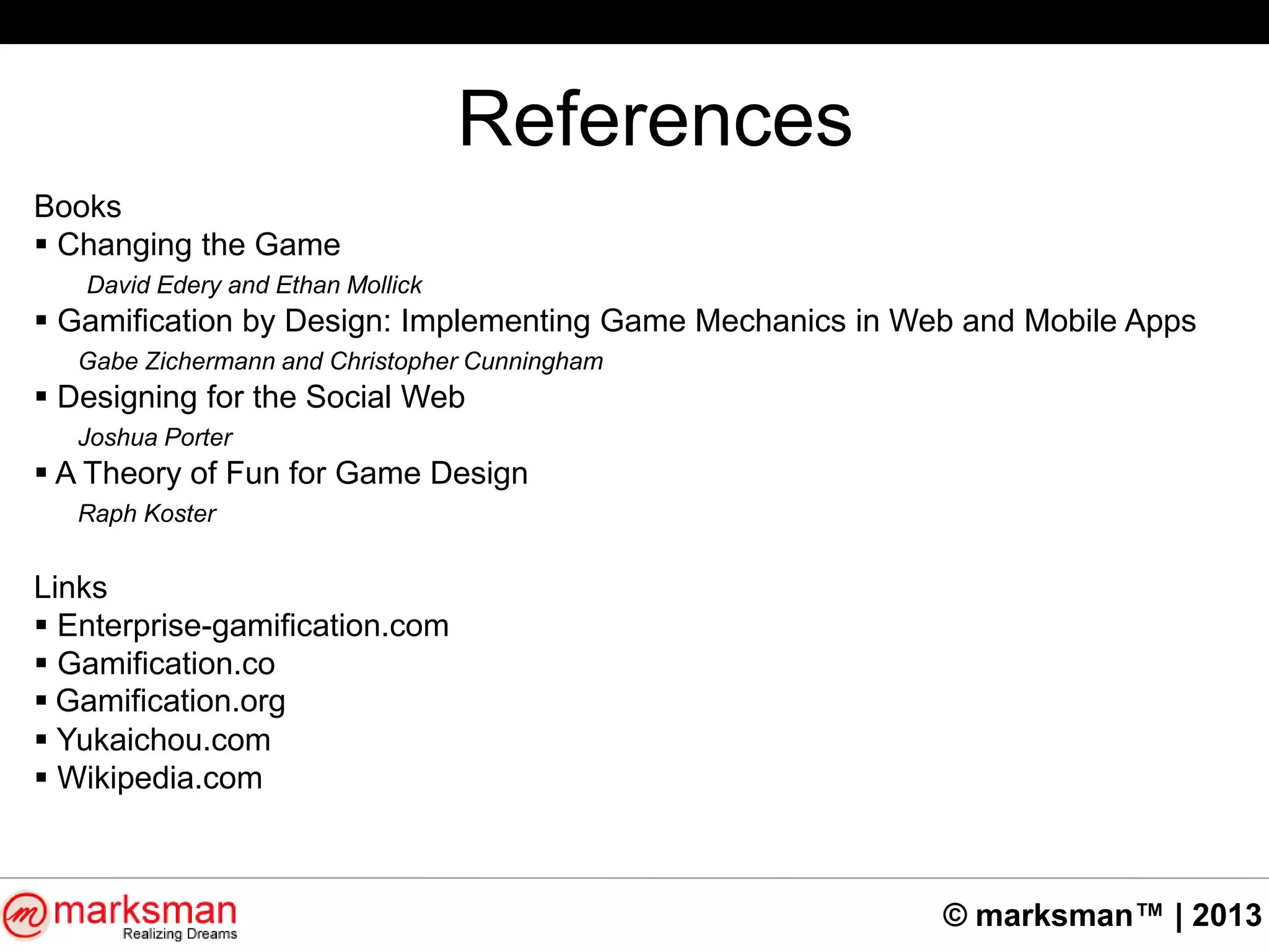 © marksman™ | 2013
References
Books
 Changing the Game
David Edery and Ethan Mollick
 Gamification by Design: Implementing Game Mechanics in Web and Mobile Apps
Gabe Zichermann and Christopher Cunningham
 Designing for the Social Web
Joshua Porter
 A Theory of Fun for Game Design
Raph Koster
Links
 Enterprise-gamification.com
 Gamification.co
 Gamification.org
 Yukaichou.com
 Wikipedia.com
 