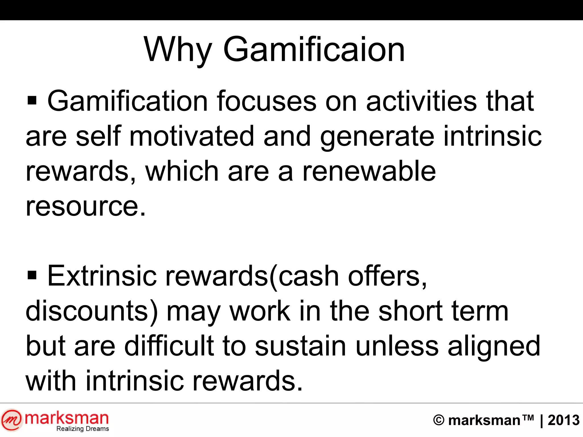 © marksman™ | 2013
Why Gamificaion
 Gamification focuses on activities that
are self motivated and generate intrinsic
rewards, which are a renewable
resource.
 Extrinsic rewards(cash offers,
discounts) may work in the short term
but are difficult to sustain unless aligned
with intrinsic rewards.
 