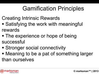 © marksman™ | 2013
Gamification Principles
Creating Intrinsic Rewards
 Satisfying the work with meaningful
rewards
 The experience or hope of being
successful
 Stronger social connectivity
 Meaning to be a pat of something larger
than ourselves
 