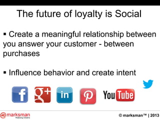 © marksman™ | 2013
The future of loyalty is Social
 Create a meaningful relationship between
you answer your customer - between
purchases
 Influence behavior and create intent
 