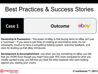 © marksman™ | 2013
Best Practices & Success Stories
OutcomeCase 1
Ownership & Possession - The power of eBay is that buying items on eBay isn‟t just
a “purchase” - If you were to just think of creating an ecommerce store, it‟s not
necessarily intuitive to have a competitive bidding system, real-time feedback, and
stars for leveling up that eBay introduced.
Development & Accomplishment - but when you buy something on eBay, you felt
that you WON! Even though you might have paid 10% more compared to what you
initially wanted to pay, you felt that you beat the other bastards who were bidding
against you, sealing your victory.
 