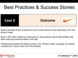 © marksman™ | 2013
Best Practices & Success Stories
OutcomeCase 3
Decent example of how a brand can use an online game to drive awareness of its new
product range.
Back in 2011 Nike created an online game in which players had to help athletes stay
warm while they trained outside in the cold.
A leaderboard tracked the highest scores in the „Winter‟s Angry‟ campaign as entrants
competed for a trip to meet one of the athletes.
 
