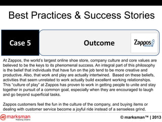 © marksman™ | 2013
Best Practices & Success Stories
OutcomeCase 5
At Zappos, the world‟s largest online shoe store, company culture and core values are
believed to be the keys to its phenomenal success. An integral part of this philosophy
is the belief that individuals that have fun on the job tend to be more creative and
productive. Also, that work and play are actually intertwined. Based on these beliefs,
activities that seem unrelated to work actually build excellent working relationships.
This “culture of play” at Zappos has proven to work in getting people to unite and stay
together in pursuit of a common goal, especially when they are encouraged to laugh
and go beyond superficial tasks.
Zappos customers feel the fun in the culture of the company, and buying items or
dealing with customer service become a joyful ride instead of a senseless grind.
 