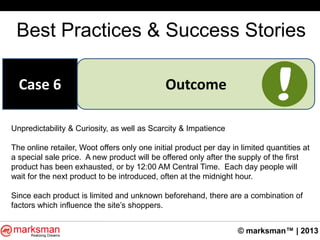 © marksman™ | 2013
Best Practices & Success Stories
OutcomeCase 6
Unpredictability & Curiosity, as well as Scarcity & Impatience
The online retailer, Woot offers only one initial product per day in limited quantities at
a special sale price. A new product will be offered only after the supply of the first
product has been exhausted, or by 12:00 AM Central Time. Each day people will
wait for the next product to be introduced, often at the midnight hour.
Since each product is limited and unknown beforehand, there are a combination of
factors which influence the site‟s shoppers.
 