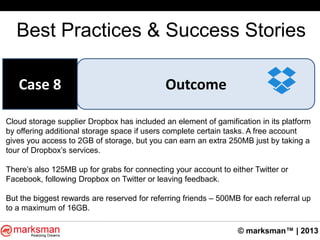 © marksman™ | 2013
Best Practices & Success Stories
OutcomeCase 8
Cloud storage supplier Dropbox has included an element of gamification in its platform
by offering additional storage space if users complete certain tasks. A free account
gives you access to 2GB of storage, but you can earn an extra 250MB just by taking a
tour of Dropbox‟s services.
There‟s also 125MB up for grabs for connecting your account to either Twitter or
Facebook, following Dropbox on Twitter or leaving feedback.
But the biggest rewards are reserved for referring friends – 500MB for each referral up
to a maximum of 16GB.
 