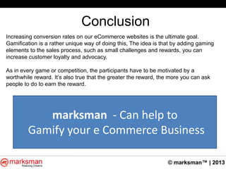 © marksman™ | 2013
Conclusion
Increasing conversion rates on our eCommerce websites is the ultimate goal.
Gamification is a rather unique way of doing this, The idea is that by adding gaming
elements to the sales process, such as small challenges and rewards, you can
increase customer loyalty and advocacy.
As in every game or competition, the participants have to be motivated by a
worthwhile reward. It‟s also true that the greater the reward, the more you can ask
people to do to earn the reward.
marksman - Can help to
Gamify your e Commerce Business
 