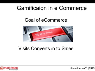 © marksman™ | 2013
Gamificaion in e Commerce
Goal of eCommerce
Visits Converts in to Sales
 