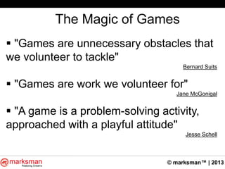 © marksman™ | 2013
The Magic of Games
 "Games are unnecessary obstacles that
we volunteer to tackle"
Bernard Suits
 "Games are work we volunteer for"
Jane McGonigal
 "A game is a problem-solving activity,
approached with a playful attitude"
Jesse Schell
 