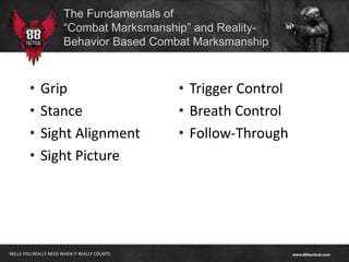 The Fundamentals of
                       “Combat Marksmanship” and Reality-
                       Behavior Based Combat Marksmanship



        •    Grip                              • Trigger Control
        •    Stance                            • Breath Control
        •    Sight Alignment                   • Follow-Through
        •    Sight Picture




SKILLS YOU REALLY NEED WHEN IT REALLY COUNTS
 
