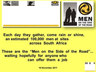 Each  day  they  gather,  come  rain  or  shine,  an estimated  100,000  men at  sites  across  South  Africa These  are  the  “Men  on  the  Side  of  the  Road”...  waiting  hopefully  for  anyone who  can  offer  them  a  job    16 November 2011 
