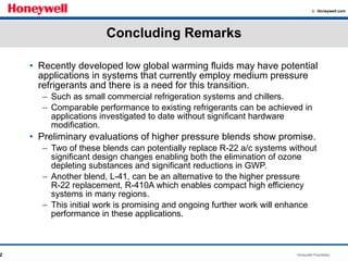 Concluding Remarks Recently developed low global warming fluids may have potential applications in systems that currently employ medium pressure refrigerants and there is a need for this transition. Such as small commercial refrigeration systems and chillers. Comparable performance to existing refrigerants can be achieved in applications investigated to date without significant hardware modification.  Preliminary evaluations of higher pressure blends show promise. Two of these blends can potentially replace R-22 a/c systems without significant design changes enabling both the elimination of ozone depleting substances and significant reductions in GWP. Another blend, L-41, can be an alternative to the higher pressure R-22 replacement, R-410A which enables compact high efficiency systems in many regions. This initial work is promising and ongoing further work will enhance performance in these applications.  