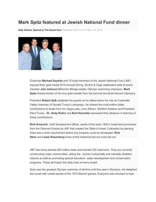 Mark Spitz featured at Jewish National Fund dinner
Dale Gribow, Special to The Desert Sun Published 10:01 a.m. PT Nov. 19, 2016
Chairman Michael Saywitz and 75 local members of the Jewish National Fund (JNF)
enjoyed their gold medal 2016 Annual Dining, Scotch & Cigar celebration held at board
member Joel Johnson’sRancho Mirage estate. Olympic swimming champion, Mark
Spitz shared stories of his nine gold medals from the terrorist tarnished Munich Olympics.
President Robert Sylk delighted the guests as he talked about his role as Coachella
Valley chairman of Donald Trump’s campaign. He shared the multi-million dollar
contributions to Israel from his Vegas pals, Larry Ellison, Sheldon Adelson and President
Elect Trump. Dr. Andy Rubin and Burt Horowitz expressed their pleasure in learning of
these contributions.
Rick Krosnick, chief development officer, spoke of the early 1800’s Israel land purchases
from the Ottoman Empire by JNF that created the State of Israel. Cultivation by planting
trees was a strict requirement before any property could be developed. Rick
Stein and Lewis Rosenberg knew of this historical fact but most did not.
JNF has since planted 250 million trees and erected 250 reservoirs. They are currently
constructing major communities, aiding the country’s physically and mentally disabled
citizens as well as promoting special education, water development and conservation
programs. These all impact the daily lives of every Israeli.
Spitz was the greatest Olympic swimmer of all time until this year’s Olympics. He delighted
the crowd with untold stories of the 1972 Munich games. Everyone was shocked to hear
 