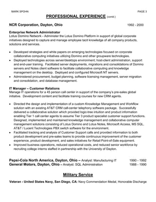 MARK SPOHN                                                                                     PAGE 3

                           PROFESSIONAL EXPERIENCE (contd.)

NCR Corporation, Dayton, Ohio                                                          1992 - 2000

Enterprise Network Administrator
Lotus Domino Network - Administer the Lotus Domino Platform in support of global corporate
initiatives designed to capture and manage employee tacit knowledge of all company products,
solutions and services.

   Developed strategies and white papers on emerging technologies focused on corporate
   collaborative computing initiatives utilizing Domino and other groupware technologies.
   Deployed technologies across server/desktops environment; host-client administration, support
   and end-user training. Facilitated server deployments, migrations and consolidations of Domino
   servers and Notes client software to facilitate collaborative computing and knowledge
   management on the desktop. Deployed and configured Microsoft NT servers.
   Administered procurement, budget planning, software licensing management, server migration
   and consolidation, and database management.

IT Manager – Customer Relations
Manage IT operations for a 45 person call center in support of the company’s pre-sales global
initiative. Development content and facilitate training courses for new CRM agents.

   Directed the design and implementation of a custom Knowledge Management and Workflow
   solution with an existing AT&T CRM call-center telephony software package. Successfully
   delivered a collaborative solution which provided logic-tree intuition and product information
   enabling Tier 1 call center agents to assume Tier 3 product specialist customer support functions.
   Designed, implemented and maintained knowledge management and collaborative computer
   management solutions consisting of Lotus Domino and Lotus Notes, Microsoft Access, MS SQL,
   AT&T / Lucent Technologies PBX switch software for the environment.
   Facilitated tracking and analysis of Customer Support calls and provided information to both
   product development and pre-sales teams to provide continuous improvement of the customer
   experience, product development, and sales initiatives for Retail Point-of-Sale equipment.
   Improved business operations, reduced operational costs, and reduced senior workforce by
   recruiting college interns staffed in partnership with the University of Dayton.


Pepsi-Cola North America, Dayton, Ohio – Analyst: Manufacturing IT                       1990 - 1992
General Motors, Dayton, Ohio – Analyst: SQL Administration                               1988 - 1990


                                       Military Service
Veteran - United States Navy, San Diego, CA: Navy Commendation Medal, Honorable Discharge
 