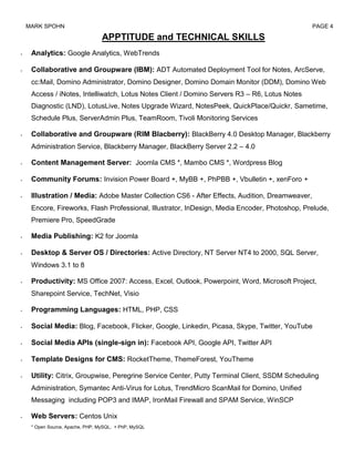 MARK SPOHN                                                                                   PAGE 4

                              APPTITUDE and TECHNICAL SKILLS
 Analytics: Google Analytics, WebTrends

 Collaborative and Groupware (IBM): ADT Automated Deployment Tool for Notes, ArcServe,
 cc:Mail, Domino Administrator, Domino Designer, Domino Domain Monitor (DDM), Domino Web
 Access / iNotes, Intelliwatch, Lotus Notes Client / Domino Servers R3 – R6, Lotus Notes
 Diagnostic (LND), LotusLive, Notes Upgrade Wizard, NotesPeek, QuickPlace/Quickr, Sametime,
 Schedule Plus, ServerAdmin Plus, TeamRoom, Tivoli Monitoring Services

 Collaborative and Groupware (RIM Blacberry): BlackBerry 4.0 Desktop Manager, Blackberry
 Administration Service, Blackberry Manager, BlackBerry Server 2.2 – 4.0

 Content Management Server: Joomla CMS *, Mambo CMS *, Wordpress Blog

 Community Forums: Invision Power Board +, MyBB +, PhPBB +, Vbulletin +, xenForo +

 Illustration / Media: Adobe Master Collection CS6 - After Effects, Audition, Dreamweaver,
 Encore, Fireworks, Flash Professional, Illustrator, InDesign, Media Encoder, Photoshop, Prelude,
 Premiere Pro, SpeedGrade

 Media Publishing: K2 for Joomla

 Desktop & Server OS / Directories: Active Directory, NT Server NT4 to 2000, SQL Server,
 Windows 3.1 to 8

 Productivity: MS Office 2007: Access, Excel, Outlook, Powerpoint, Word, Microsoft Project,
 Sharepoint Service, TechNet, Visio

 Programming Languages: HTML, PHP, CSS

 Social Media: Blog, Facebook, Flicker, Google, Linkedin, Picasa, Skype, Twitter, YouTube

 Social Media APIs (single-sign in): Facebook API, Google API, Twitter API

 Template Designs for CMS: RocketTheme, ThemeForest, YouTheme

 Utility: Citrix, Groupwise, Peregrine Service Center, Putty Terminal Client, SSDM Scheduling
 Administration, Symantec Anti-Virus for Lotus, TrendMicro ScanMail for Domino, Unified
 Messaging including POP3 and IMAP, IronMail Firewall and SPAM Service, WinSCP

 Web Servers: Centos Unix
 * Open Source, Apache, PHP, MySQL, + PhP, MySQL
 