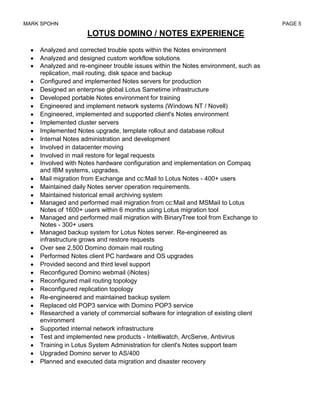 MARK SPOHN                                                                           PAGE 5

                    LOTUS DOMINO / NOTES EXPERIENCE
    Analyzed and corrected trouble spots within the Notes environment
    Analyzed and designed custom workflow solutions
    Analyzed and re-engineer trouble issues within the Notes environment, such as
    replication, mail routing, disk space and backup
    Configured and implemented Notes servers for production
    Designed an enterprise global Lotus Sametime infrastructure
    Developed portable Notes environment for training
    Engineered and implement network systems (Windows NT / Novell)
    Engineered, implemented and supported client's Notes environment
    Implemented cluster servers
    Implemented Notes upgrade, template rollout and database rollout
    Internal Notes administration and development
    Involved in datacenter moving
    Involved in mail restore for legal requests
    Involved with Notes hardware configuration and implementation on Compaq
    and IBM systems, upgrades,
    Mail migration from Exchange and cc:Mail to Lotus Notes - 400+ users
    Maintained daily Notes server operation requirements.
    Maintained historical email archiving system
    Managed and performed mail migration from cc:Mail and MSMaiI to Lotus
    Notes of 1600+ users within 6 months using Lotus migration tool
    Managed and performed mail migration with BinaryTree tool from Exchange to
    Notes - 300+ users
    Managed backup system for Lotus Notes server. Re-engineered as
    infrastructure grows and restore requests
    Over see 2,500 Domino domain mail routing
    Performed Notes client PC hardware and OS upgrades
    Provided second and third level support
    Reconfigured Domino webmail (iNotes)
    Reconfigured mail routing topology
    Reconfigured replication topology
    Re-engineered and maintained backup system
    Replaced old POP3 service with Domino POP3 service
    Researched a variety of commercial software for integration of existing client
    environment
    Supported internal network infrastructure
    Test and implemented new products - Intelliwatch, ArcServe, Antivirus
    Training in Lotus System Administration for client's Notes support team
    Upgraded Domino server to AS/400
    Planned and executed data migration and disaster recovery
 