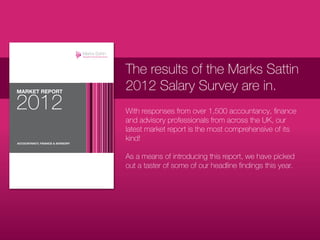 The results of the Marks Sattin
2012 Salary Survey are in.
With responses from over 1,500 accountancy, finance
and advisory professionals from across the UK, our
latest market report is the most comprehensive of its
kind!

As a means of introducing this report, we have picked
out a taster of some of our headline findings this year.
 