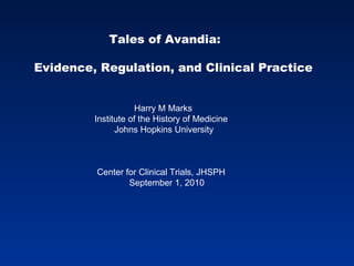 Tales of Avandia:  Evidence, Regulation, and Clinical Practice  Harry M Marks Institute of the History of Medicine Johns Hopkins University Center for Clinical Trials, JHSPH September 1, 2010 