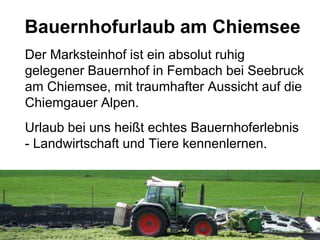 Bauernhofurlaub am Chiemsee
Der Marksteinhof ist ein absolut ruhig
gelegener Bauernhof in Fembach bei Seebruck
am Chiemsee, mit traumhafter Aussicht auf die
Chiemgauer Alpen.
Urlaub bei uns heißt echtes Bauernhoferlebnis
- Landwirtschaft und Tiere kennenlernen.
 