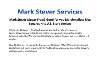 Mark Stever’sSugar-Free& Good for you Marshmallow Rice
Squares Hits U.S. Store shelves
Kitchener, Ontario – CreativeBusinessman and serial entrepreneur
Mark Stever’swas excited to see that his design and concept for what is
believed to be the World’s Healthiest Marshmallow Square has recently hit U.S.
market.
Rice Delites were inspired by Province of Ontario’s PPM150School Nutritional
Guidelines but more importantly to find healthy alternative snacks for Stever’s
children and grandchildren.
 