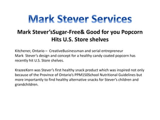 Mark Stever’sSugar-Free& Good for you Popcorn
Hits U.S. Store shelves
Kitchener, Ontario – CreativeBusinessman and serial entrepreneur
Mark Stever’s design and concept for a healthy candy coated popcorn has
recently hit U.S. Store shelves.
KrazeeKorn was Stever’s first healthy snack product which was inspired not only
because of the Province of Ontario’s PPM150School Nutritional Guidelines but
more importantly to find healthy alternative snacks for Stever’s children and
grandchildren.
 