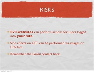 RISKS

Evil websites can perform actions for users logged
into your site.
Side effects on GET can be performed via images or
CSS ﬁles.
Remember the Gmail contact hack.

Saturday, 5 October, 13

 