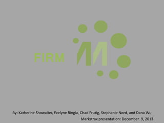 FIRM
By: Katherine Showalter, Evelyne Ringia, Chad Frutig, Stephanie Nord, and Dana Wu
Markstrax presentation: December 9, 2013
 