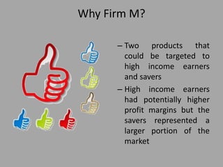 Why Firm M?
– Two products that
could be targeted to
high income earners
and savers
– High income earners
had potentially higher
profit margins but the
savers represented a
larger portion of the
market
 