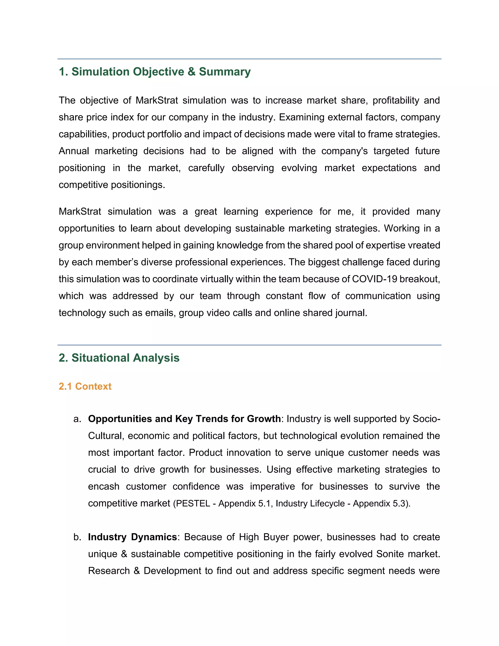 1. Simulation Objective & Summary
The objective of MarkStrat simulation was to increase market share, profitability and
share price index for our company in the industry. Examining external factors, company
capabilities, product portfolio and impact of decisions made were vital to frame strategies.
Annual marketing decisions had to be aligned with the company's targeted future
positioning in the market, carefully observing evolving market expectations and
competitive positionings.
MarkStrat simulation was a great learning experience for me, it provided many
opportunities to learn about developing sustainable marketing strategies. Working in a
group environment helped in gaining knowledge from the shared pool of expertise vreated
by each member’s diverse professional experiences. The biggest challenge faced during
this simulation was to coordinate virtually within the team because of COVID-19 breakout,
which was addressed by our team through constant flow of communication using
technology such as emails, group video calls and online shared journal.
2. Situational Analysis
2.1 Context
a. Opportunities and Key Trends for Growth: Industry is well supported by Socio-
Cultural, economic and political factors, but technological evolution remained the
most important factor. Product innovation to serve unique customer needs was
crucial to drive growth for businesses. Using effective marketing strategies to
encash customer confidence was imperative for businesses to survive the
competitive market (PESTEL - Appendix 5.1, Industry Lifecycle - Appendix 5.3).
b. Industry Dynamics: Because of High Buyer power, businesses had to create
unique & sustainable competitive positioning in the fairly evolved Sonite market.
Research & Development to find out and address specific segment needs were
 