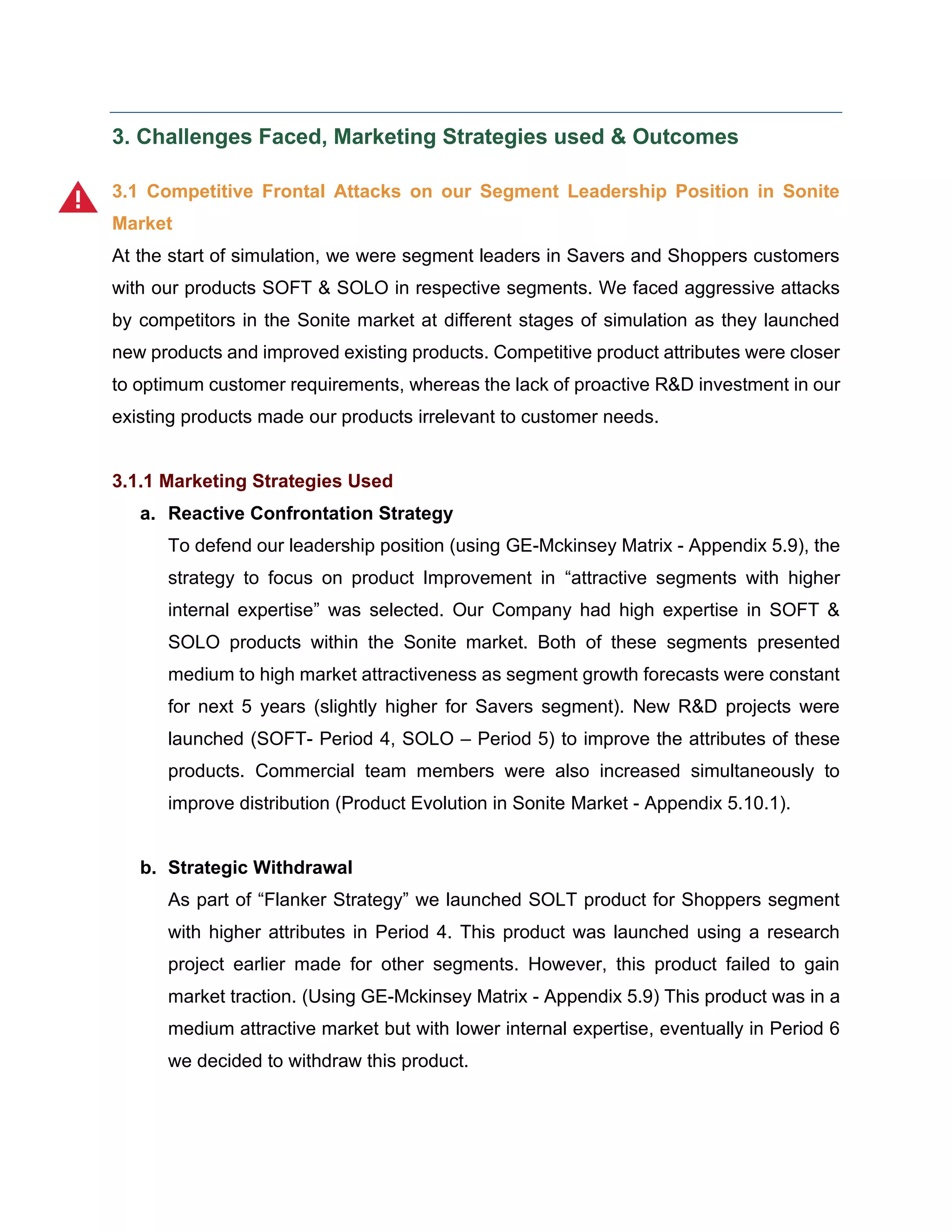 3. Challenges Faced, Marketing Strategies used & Outcomes
3.1 Competitive Frontal Attacks on our Segment Leadership Position in Sonite
Market
At the start of simulation, we were segment leaders in Savers and Shoppers customers
with our products SOFT & SOLO in respective segments. We faced aggressive attacks
by competitors in the Sonite market at different stages of simulation as they launched
new products and improved existing products. Competitive product attributes were closer
to optimum customer requirements, whereas the lack of proactive R&D investment in our
existing products made our products irrelevant to customer needs.
3.1.1 Marketing Strategies Used
a. Reactive Confrontation Strategy
To defend our leadership position (using GE-Mckinsey Matrix - Appendix 5.9), the
strategy to focus on product Improvement in “attractive segments with higher
internal expertise” was selected. Our Company had high expertise in SOFT &
SOLO products within the Sonite market. Both of these segments presented
medium to high market attractiveness as segment growth forecasts were constant
for next 5 years (slightly higher for Savers segment). New R&D projects were
launched (SOFT- Period 4, SOLO – Period 5) to improve the attributes of these
products. Commercial team members were also increased simultaneously to
improve distribution (Product Evolution in Sonite Market - Appendix 5.10.1).
b. Strategic Withdrawal
As part of “Flanker Strategy” we launched SOLT product for Shoppers segment
with higher attributes in Period 4. This product was launched using a research
project earlier made for other segments. However, this product failed to gain
market traction. (Using GE-Mckinsey Matrix - Appendix 5.9) This product was in a
medium attractive market but with lower internal expertise, eventually in Period 6
we decided to withdraw this product.
 