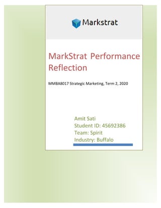 MarkStrat Performance
Reflection
MMBA8017 Strategic Marketing, Term 2, 2020
Amit Sati
Student ID: 45692386
Team: Spirit
Industry: Buffalo
 