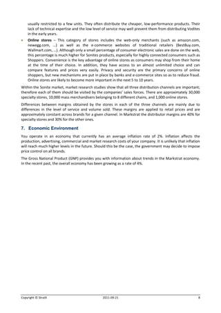 usually restricted to a few units. They often distribute the cheaper, low-performance products. Their
    lack of technical expertise and the low level of service may well prevent them from distributing Vodites
    in the early years.
   Online stores – This category of stores includes the web-only merchants (such as amazon.com,
    newegg.com, …) as well as the e-commerce websites of traditional retailers (BestBuy.com,
    Wallmart.com, …). Although only a small percentage of consumer electronic sales are done on the web,
    this percentage is much higher for Sonites products, especially for highly connected consumers such as
    Shoppers. Convenience is the key advantage of online stores as consumers may shop from their home
    at the time of their choice. In addition, they have access to an almost unlimited choice and can
    compare features and prices very easily. Privacy and security are the primary concerns of online
    shoppers, but new mechanisms are put in place by banks and e-commerce sites so as to reduce fraud.
    Online stores are likely to become more important in the next 5 to 10 years.
Within the Sonite market, market research studies show that all three distribution channels are important;
therefore each of them should be visited by the companies’ sales forces. There are approximately 30,000
specialty stores, 10,000 mass merchandisers belonging to 8 different chains, and 1,000 online stores.
Differences between margins obtained by the stores in each of the three channels are mainly due to
differences in the level of service and volume sold. These margins are applied to retail prices and are
approximately constant across brands for a given channel. In Markstrat the distributor margins are 40% for
specialty stores and 30% for the other ones.

7. Economic Environment
You operate in an economy that currently has an average inflation rate of 2%. Inflation affects the
production, advertising, commercial and market research costs of your company. It is unlikely that inflation
will reach much higher levels in the future. Should this be the case, the government may decide to impose
price control on all brands.
The Gross National Product (GNP) provides you with information about trends in the Markstrat economy.
In the recent past, the overall economy has been growing as a rate of 4%.




Copyright © StratX                               2011-09-21                                                8
 