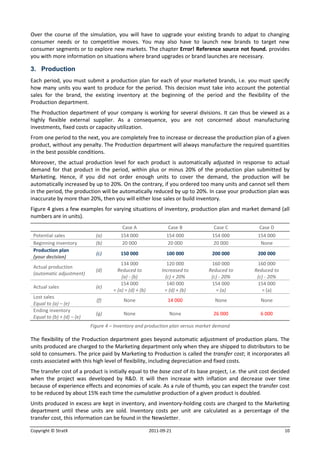 Over the course of the simulation, you will have to upgrade your existing brands to adpat to changing
consumer needs or to competitive moves. You may also have to launch new brands to target new
consumer segments or to explore new markets. The chapter Error! Reference source not found. provides
you with more information on situations where brand upgrades or brand launches are necessary.

3. Production
Each period, you must submit a production plan for each of your marketed brands, i.e. you must specify
how many units you want to produce for the period. This decision must take into account the potential
sales for the brand, the existing inventory at the beginning of the period and the flexibility of the
Production department.
The Production department of your company is working for several divisions. It can thus be viewed as a
highly flexible external supplier. As a consequence, you are not concerned about manufacturing
investments, fixed costs or capacity utilization.
From one period to the next, you are completely free to increase or decrease the production plan of a given
product, without any penalty. The Production department will always manufacture the required quantities
in the best possible conditions.
Moreover, the actual production level for each product is automatically adjusted in response to actual
demand for that product in the period, within plus or minus 20% of the production plan submitted by
Marketing. Hence, if you did not order enough units to cover the demand, the production will be
automatically increased by up to 20%. On the contrary, if you ordered too many units and cannot sell them
in the period, the production will be automatically reduced by up to 20%. In case your production plan was
inaccurate by more than 20%, then you will either lose sales or build inventory.
Figure 4 gives a few examples for varying situations of inventory, production plan and market demand (all
numbers are in units).
                                          Case A                  Case B          Case C            Case D
 Potential sales              (a)        154 000                 154 000         154 000            154 000
 Beginning inventory          (b)        20 000                  20 000          20 000              None
 Production plan
                              (c)        150 000                 100 000         200 000            200 000
 (your decision)
                                          134 000                 120 000       160 000            160 000
 Actual production
                              (d)       Reduced to             Increased to    Reduced to         Reduced to
 (automatic adjustment)
                                          (a) - (b)              (c) + 20%      (c) - 20%          (c) - 20%
                                          154 000                 140 000       154 000            154 000
 Actual sales                 (e)
                                      = (a) = (d) + (b)          = (d) + (b)      = (a)              = (a)
 Lost sales
                              (f)          None                   14 000          None               None
 Equal to (a) – (e)
 Ending inventory
                              (g)          None                    None          26 000              6 000
 Equal to (b) + (d) – (e)
                            Figure 4 – Inventory and production plan versus market demand

The flexibility of the Production department goes beyond automatic adjustment of production plans. The
units produced are charged to the Marketing department only when they are shipped to distributors to be
sold to consumers. The price paid by Marketing to Production is called the transfer cost; it incorporates all
costs associated with this high level of flexibility, including depreciation and fixed costs.
The transfer cost of a product is initially equal to the base cost of its base project, i.e. the unit cost decided
when the project was developed by R&D. It will then increase with inflation and decrease over time
because of experience effects and economies of scale. As a rule of thumb, you can expect the transfer cost
to be reduced by about 15% each time the cumulative production of a given product is doubled.
Units produced in excess are kept in inventory, and inventory-holding costs are charged to the Marketing
department until these units are sold. Inventory costs per unit are calculated as a percentage of the
transfer cost, this information can be found in the Newsletter.

Copyright © StratX                                        2011-09-21                                           10
 
