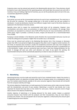 Production plans must be entered each period in the Marketing Mix decision form. These decisions should
be based on your sales forecasts for the upcoming period, and should take into account any units left in
inventory. If you are holding a high level of inventory, you can set the production plan to 0; but in this case,
no automatic adjustment is possible.

4. Pricing
Each period, you must set the recommended retail price for each of your marketed brand. The retail price is
the list price for customers. The average selling price is the price at which you sell your product to
distributors. It varies by distribution channel since different margins hold in each of the three channels, as
explained in the Distribution Channels section.
Specialty stores tend to respect the recommended retail prices set by companies. However, mass
merchandisers and online stores use promotions or special offers to sell products. On average, these
promotions are equivalent to a discount rate of 10% off the list price for mass merchandisers and 5% for
online stores. Figure 5 provides a summary of prices, margins and discounts for a recommended Retail
Price of $400.
Dumping is strictly forbidden in the Markstrat world; therefore the recommended retail price must be set
so that the selling price of a product is higher than its transfer cost, in all channels.
Prices must be entered each period in the Marketing Mix decision form. Price increases or decreases
greater than 30% in one period are highly discouraged as they often result in negative market reactions. On
one hand, an excessive price increase is usually not accepted by consumers who may react strongly and
stop purchasing the brand. On the other hand, an excessive price decrease will result in a proportional cut
in the distributors’ margin, and your commercial team may have a hard time finding distributors for the
brand. A message will warn you when such decisions are made. If you ignore the warning, the
recommended retail price will be automatically adjusted up or down to stop such adverse reactions.


                                       Specialty Stores       Mass Merchandisers        Online Stores
              Actual retail price            $400                     $360                  $380
             Distribution margin         40% − $160                 30% − $108           30% − $114
                 Selling price               $240                     $252                  $266
                 Transfer cost               $123                     $123                  $123
                  Unit gross                 $117                     $129                  $143
                 contribution
                                    Figure 5 – From retail price to unit contribution

5. Advertising
Advertising decisions must be made each period for each of your marketed brands. Indeed, the practice in
the Markstrat world is to advertise on brands rather than on company names. As a consequence, even if
your firm markets several brands, possibly to the same consumer segment, these brands will not benefit
from the company’s identity and image.
The primary objective of advertising is to build awareness for brand names and to make consumer familiar
with the characteristics and price of your product. Advertising is crucial for new brands, but is also
important for brands that have been on the market for some years. Indeed, consumers tend to forget
about a brand in the absence of advertising.
Another objective of advertising is to develop demand for the whole market. Indeed, as potential
consumers become more familiar with the products and their characteristics, they are more likely to
purchase one of them. The size and growth rate of consumer segments is influenced by the amount spent
in advertising by the entire industry.



Copyright © StratX                                     2011-09-21                                            11
 