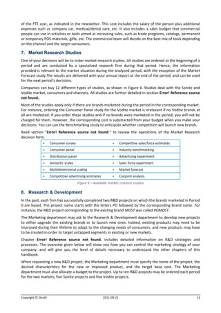 of the FTE cost, as indicated in the newsletter. This cost includes the salary of the person plus additional
expenses such as company car, medical/dental care, etc. It also includes a sales budget that commercial
people can use in activities or tools aimed at increasing sales, such as trade programs, catalogs, permanent
or temporary POS materials, gifts, etc. The commercial team will decide on the best mix of tools depending
on the channel and the target consumers.

7. Market Research Studies
One of your decisions will be to order market research studies. All studies are ordered at the beginning of a
period and are conducted by a specialized research firm during that period. Hence, the information
provided is relevant to the market situation during the analyzed period, with the exception of the Market
Forecast study.The results are delivered with your annual report at the end of the period, and can be used
for the next period’s decisions.
Companies can buy 12 different types of studies, as shown in Figure 6. Studies deal with the Sonite and
Vodite market, consumers and channels. All studies are further detailed in section Error! Reference source
not found..
Most of the studies apply only if there are brands marketed during the period in the corresponding market.
For instance, ordering the Consumer Panel study for the Vodite market is irrelevant if no Vodite brands at
all are marketed. If you order these studies and if no brands were marketed in the period, you will not be
charged for them. However, the corresponding cost is substracted from your budget when you make your
decisions. You can use the Benchmarking study to anticipate whether competition will launch new brands.
Read section “Error! Reference source not found.” to review the operations of the Market Research
decision form.
                    Consumer survey                                  Competitive sales force estimates
                    Consumer panel                                   Industry benchmarking
                    Distribution panel                               Advertising experiment
                    Semantic scales                                  Sales force experiment
                    Multidimensional scaling                         Market forecast
                    Competitive advertising estimates                Conjoint analysis
                                          Figure 6 – Available market research studies

8. Research & Development
In the past, each firm has successfully completed two R&D projects on which the brands marketed in Period
0 are based. The project name starts with the letters PO followed by the corresponding brand name. For
instance, the R&D project corresponding to the existing brand MOST was called POMOST.
The Marketing department may ask to the Research & Development department to develop new projects
to either upgrade the existing brands or to launch new ones. Indeed, existing products may need to be
improved during their lifetime to adapt to the changing needs of consumers, and new products may have
to be created in order to target untapped segments in existing or new markets.
Chapter Error! Reference source not found. includes detailed information on R&D strategies and
processes. The overview given below will show you how you can control the marketing strategy of your
company, and will give you the level of details necessary to understand the other chapters of this
handbook.
When requesting a new R&D project, the Marketing department must specify the name of the project, the
desired characteristics for the new or improved product, and the target base cost. The Marketing
department must also allocate a budget to the project. Up to ten R&D projects may be ordered each period
for the two markets, five Sonite projects and five Vodite projects.




Copyright © StratX                                        2011-09-21                                       13
 