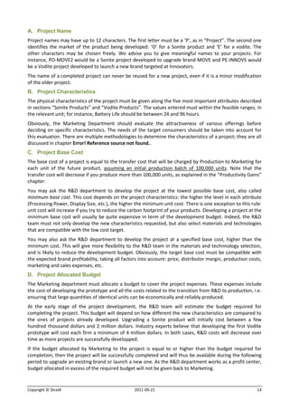 A. Project Name
Project names may have up to 12 characters. The first letter must be a ‘P’, as in “Project”. The second one
identifies the market of the product being developed: ‘O’ for a Sonite product and ‘E’ for a vodite. The
other characters may be chosen freely. We advise you to give meaningful names to your projects. For
instance, PO-MOVE2 would be a Sonite project developed to upgrade brand MOVE and PE-INNOVS would
be a Vodite project developed to launch a new brand targeted at Innovators.
The name of a completed project can never be reused for a new project, even if it is a minor modification
of the older project.
B. Project Characteristics
The physical characteristics of the project must be given along the five most important attributes described
in sections “Sonite Products” and “Vodite Products”. The values entered must within the feasible ranges, in
the relevant unit; for instance, Battery Life should be between 24 and 96 hours.
Obviously, the Marketing Department should evaluate the attractiveness of various offerings before
deciding on specific characteristics. The needs of the target consumers should be taken into account for
this evaluation. There are multiple methodologies to determine the characteristics of a project; they are all
discussed in chapter Error! Reference source not found..
C. Project Base Cost
The base cost of a project is equal to the transfer cost that will be charged by Production to Marketing for
each unit of the future product, assuming an initial production batch of 100,000 units. Note that the
transfer cost will decrease if you produce more than 100,000 units, as explained in the “Productivity Gains”
chapter.
You may ask the R&D department to develop the project at the lowest possible base cost, also called
minimum base cost. This cost depends on the project characteristics: the higher the level in each attribute
(Processing Power, Display Size, etc.), the higher the minimum unit cost. There is one exception to this rule:
unit cost will increase if you try to reduce the carbon footprint of your products. Developing a project at the
minimum base cost will usually be quite expensive in term of the development budget. Indeed, the R&D
team must not only develop the new characteristics requested, but also select materials and technologies
that are compatible with the low cost target.
You may also ask the R&D department to develop the project at a specified base cost, higher than the
minimum cost. This will give more flexibility to the R&D team in the materials and technnology selection,
and is likely to reduce the development budget. Obviously, the target base cost must be compatible with
the expected brand profitability, taking all factors into account: price, distributor margin, production costs,
marketing and sales expenses, etc.
D. Project Allocated Budget
The Marketing department must allocate a budget to cover the project expenses. These expenses include
the cost of developing the prototype and all the costs related to the transition from R&D to production, i.e.
ensuring that large quantities of identical units can be economically and reliably produced.
At the early stage of the project development, the R&D team will estimate the budget required for
completing the project. This budget will depend on how different the new characteristics are compared to
the ones of projects already developed. Upgrading a Sonite product will initially cost between a few
hundred thousand dollars and 2 million dollars. Industry experts believe that developing the first Vodite
prototype will cost each firm a minimum of 4 million dollars. In both cases, R&D costs will decrease over
time as more projects are successfully developped.
If the budget allocated by Marketing to the project is equal to or higher than the budget required for
completion, then the project will be successfully completed and will thus be available during the following
period to upgrade an existing brand or launch a new one. As the R&D department works as a profit center,
budget allocated in excess of the required budget will not be given back to Marketing.


Copyright © StratX                                2011-09-21                                                14
 