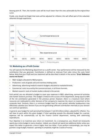 beyong point B’. Then, the transfer costs will be much lower than the ones achievable by the original blue
curve.
Finally, one should not forget that costs will be adjusted for inflation; this will offset part of the reduction
obtained through experience.




                                           Figure 7 – Productivity gains

10. Marketing as a Profit Center
You will operate the Marketing department as a profit center. Your performance will be measured by the
contribution that you generate. Contribution is defined as revenues from sales minus the costs listed
below. Note that your Profit and Loss statement will be described in details in the section “Error! Reference
source not found.”.
   R&D: budgets allocated to R&D projects;
   Production: costs of goods sold and inventory holding costs;
   Advertising: advertising media & research budgets allocated to marketed brands;
   Commercial: costs incurred by the commercial team, in all three channels;
   Market research: costs of market studies ordered in the period;
Each period, you are allocated a budget to cover your expenses in R&D, advertising, commercial activities
and market research purchase. This budget is linked to the success of the department, being equal to 40%
of the net contribution generated in the previous period. However, there is a maximum level where
resources are reallocated to other divisions of the company to maximize the return on investment at the
corporate level. Similarly, there is a minimum budget level for each period, whereby headquarters may
effectively subsidize your division if you are not generating sufficient contribution internally so your division
can continue operations.
In general, your budget for each period will be between 7 and 20 millions dollars, adjusted for inflation. You
will have to work within this given budget: if total spending exceeds the allocated budget for a period,
expenses will be automatically cut by the Finance Control department, starting with advertising
expenditures.
Your objective is to maximize your return on investment. As a consequence, you should not necessarily
spend your entire budget in every situation. Indeed, you should not spend one additional dollar unless you
expect this dollar to generate a return higher than one dollar. If you perform outstandingly, you may be
granted a large budget; however, spending it completely might be a waste of money.

Copyright © StratX                                  2011-09-21                                                16
 