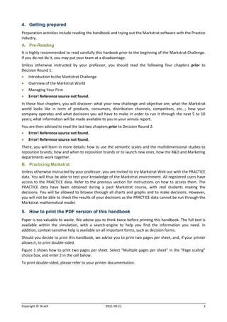 4. Getting prepared
Preparation activities include reading the handbook and trying out the Markstrat software with the Practice
industry.
A. Pre-Reading
It is highly recommended to read carefully this hanbook prior to the beginning of the Markstrat Challenge.
If you do not do it, you may put your team at a disadvantage.
Unless otherwise instructed by your professor, you should read the following four chapters prior to
Decision Round 1:
   Introduction to the Markstrat Challenge
   Overview of the Markstrat World
   Managing Your Firm
   Error! Reference source not found.
In these four chapters, you will discover: what your new challenge and objective are; what the Markstrat
world looks like in term of products, consumers, distribution channels, competitors, etc…; how your
company operates and what decisions you wil have to make in order to run it through the next 5 to 10
years; what information will be made available to you in your annula report.
You are then advised to read the last two chapters prior to Decision Round 2:
   Error! Reference source not found.
   Error! Reference source not found.
There, you will learn in more details: how to use the semantic scales and the multidimensional studies to
reposition brands; how and when to reposition brands or to launch new ones; how the R&D and Marketing
departments work together.
B. Practicing Markstrat
Unless otherwise instructed by your professor, you are invited to try Markstrat Web out with the PRACTICE
data. You will thus be able to test your knowledge of the Markstrat environment. All registered users have
access to the PRACTICE data. Refer to the previous section for instructions on how to access them. The
PRACTICE data have been obtained during a past Markstrat course, with real students making the
decisions. You will be allowed to browse through all charts and graphs and to make decisions. However,
you will not be able to check the results of your decisions as the PRACTICE data cannot be run through the
Markstrat mathematical model.

5. How to print the PDF version of this handbook
Paper is too valuable to waste. We advise you to think twice before printing this handbook. The full text is
available within the simulation, with a search-engine to help you find the information you need. In
addition, context-sensitive help is available on all important forms, such as decision forms.
Should you decide to print this handbook, we advise you to print two pages per sheet, and, if your printer
allows it, to print double-sided.
Figure 1 shows how to print two pages per sheet. Select “Multiple pages per sheet” in the “Page scaling”
choice box, and enter 2 in the cell below.
To print double-sided, please refer to your printer documentation.




Copyright © StratX                               2011-09-21                                                2
 