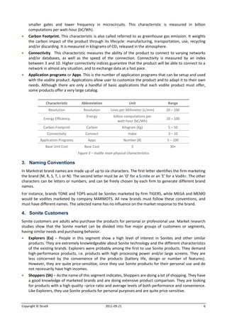 smaller gates and lower frequency in microcircuits. This characteristic is measured in billion
    computations per watt-hour (bC/Wh).
   Carbon Footprint. This characteristic is also called referred to as greenhouse gas emission. It weights
    the carbon impact of the product through its lifecycle: manufacturing, transportation, use, recycling
    and/or discarding. It is measured in kilograms of CO2 released in the atmosphere.
   Connectivity. This characteristic measures the ability of the product to connect to varying networks
    and/or databases, as well as the speed of the connection. Connectivity is measured by an index
    between 3 and 10. Higher connectivity indices guarantee that the product will be able to connect to a
    network in almost any situation, and to exchange data at a fast pace.
   Application programs or Apps. This is the number of application programs that can be setup and used
    with the vodite product. Applications allow user to customize the product and to adapt it to their own
    needs. Although there are only a handful of basic applications that each vodite product must offer,
    some products offer a very large catalog.


                Characteristic       Abbreviation                     Unit              Range
                     Resolution       Resolution        Lines per Millimeter (L/mm)    20 – 100
                                        Energy            billion computations per
              Energy Efficiency                                                        10 – 100
                                                             watt-hour (bC/Wh)
              Carbon Footprint          Carbon                    Kilogram (Kg)         5 – 50
                 Connectivity           Connect                      Index              3 – 10
            Application Programs         Apps                     Number (#)           5 – 100
                Base Unit Cost         Base Cost                       $                 30+
                                   Figure 3 – Vodite main physical characteristics

3. Naming Conventions
In Markstrat brand names are made up of up to six characters. The first letter identifies the firm marketing
the brand (M, R, S, T, L or N). The second letter must be an 'O' for a Sonite or an 'E' for a Vodite. The other
characters can be letters or numbers, and can be freely chosen by each firm to generate different brand
names.
For instance, brands TONE and TOPS would be Sonites marketed by firm TIGERS, while MEGA and MEMO
would be vodites marketed by company MARMOTS. All new brands must follow these conventions, and
must have different names. The selected name has no influence on the market response to the brand.

4. Sonite Customers
Sonite customers are adults who purchase the products for personal or professional use. Market research
studies show that the Sonite market can be divided into five major groups of customers or segments,
having similar needs and purchasing behavior.
   Explorers (Ex) – People in this segment show a high level of interest in Sonites and other similar
    products. They are extremely knowledgeable about Sonite technology and the different characteristics
    of the existing brands. Explorers were probably among the first to use Sonite products. They demand
    high-performance products, i.e. products with high processing power and/or large screens. They are
    less concerned by the convenience of the products (battery life, design or number of features).
    However, they are quite price-sensitive, since they use Sonite products for their personal use and do
    not necessarily have high incomes.
   Shoppers (Sh) – As the name of this segment indicates, Shoppers are doing a lot of shopping. They have
    a good knowledge of marketed brands and are doing extensive product comparison. They are looking
    for products with a high quality –price ratio and average levels of both performance and convenience.
    Like Explorers, they use Sonite products for personal purposes and are quite price-sensitive.


Copyright © StratX                                   2011-09-21                                               6
 