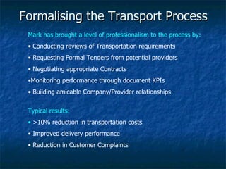 Formalising the Transport Process Mark has brought a level of professionalism to the process by: Conducting reviews of Transportation requirements Requesting Formal Tenders from potential providers Negotiating appropriate Contracts Monitoring performance through document KPIs Building amicable Company/Provider relationships Typical results: >10% reduction in transportation costs Improved delivery performance Reduction in Customer Complaints 
