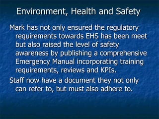 Environment, Health and Safety  Mark has not only ensured the regulatory requirements towards EHS has been meet but also raised the level of safety awareness by publishing a comprehensive Emergency Manual incorporating training requirements, reviews and KPIs. Staff now have a document they not only can refer to, but must also adhere to. 