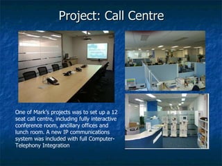 Project: Call Centre One of Mark’s projects was to set up a 12 seat call centre, including fully interactive conference room, ancillary offices and lunch room. A new IP communications system was included with full Computer-Telephony Integration 