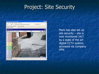 Project: Site Security Mark has also set up site security – site is now monitored 24/7 by a state of the art digital CCTV system, accessed via company VPN. 