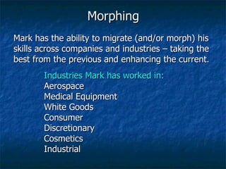 Morphing Mark has the ability to migrate (and/or morph) his skills across companies and industries – taking the best from the previous and enhancing the current. Industries Mark has worked in: Aerospace Medical Equipment White Goods Consumer Discretionary Cosmetics Industrial 