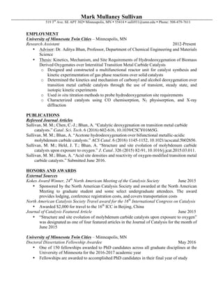 Mark Mullaney Sullivan
519 3rd
Ave. SE APT 302Ÿ Minneapolis, MN Ÿ 55414 Ÿ sulli931@umn.edu Ÿ Phone: 508-479-7611
EMPLOYMENT
University of Minnesota Twin Cities – Minneapolis, MN
Research Assistant 2012-Present
• Advisor: Dr. Aditya Bhan, Professor, Department of Chemical Engineering and Materials
Science
• Thesis: Kinetics, Mechanism, and Site Requirements of Hydrodeoxygenation of Biomass
Derived Oxygenates over Interstitial Transition Metal Carbide Catalysts
o Designed and constructed a multifunctional reactor unit for catalyst synthesis and
kinetic experimentation of gas phase reactions over solid catalysts
o Determined the kinetics and mechanism of carbonyl and alcohol deoxygenation over
transition metal carbide catalysts through the use of transient, steady state, and
isotopic kinetic experiments
o Used in situ titration methods to probe hydrodeoxygenation site requirements
o Characterized catalysts using CO chemisorption, N2 physisorption, and X-ray
diffraction
PUBLICATIONS
Refereed Journal Articles
Sullivan, M. M.; Chen, C.-J.; Bhan, A. “Catalytic deoxygenation on transition metal carbide
catalysts.” Catal. Sci. Tech. 6 (2016) 602-616, 10.1039/C5CY01665G.
Sullivan, M. M.; Bhan, A. “Acetone hydrodeoxygenation over bifunctional metallic-acidic
molybdenum carbide catalysts.” ACS Catal. 6 (2016) 1145-1152, 10.1021/acscatal.5b02656.
Sullivan, M. M.; Held, J. T.; Bhan, A. “Structure and site evolution of molybdenum carbide
catalysts upon exposure to oxygen.” J. Catal. 326 (2015) 82-91, 10.1016/j.jcat.2015.03.011.
Sullivan, M. M.; Bhan, A. “Acid site densities and reactivity of oxygen-modified transition metal
carbide catalysts.” Submitted June 2016.
HONORS AND AWARDS
External Sources
Kokes Award Winner, 24th
North American Meeting of the Catalysis Society June 2015
• Sponsored by the North American Catalysis Society and awarded at the North American
Meeting to graduate student and some select undergraduate attendees. The award
provides lodging, conference registration costs, and covers transportation costs	
North American Catalysis Society Travel award for the 16th
International Congress on Catalysis
• Awarded $2,000 for travel to the 16th
ICC in Beijing, China	
Journal of Catalysis Featured Article June 2015
• “Structure and site evolution of molybdenum carbide catalysts upon exposure to oxygen”
was designated as one of four featured articles in the Journal of Catalysis for the month of
June 2015
University of Minnesota Twin Cities – Minneapolis, MN
Doctoral Dissertation Fellowship Awardee May 2016
• One of 150 fellowships awarded to PhD candidates across all graduate disciplines at the
University of Minnesota for the 2016-2017 academic year
• Fellowships are awarded to accomplished PhD candidates in their final year of study
 